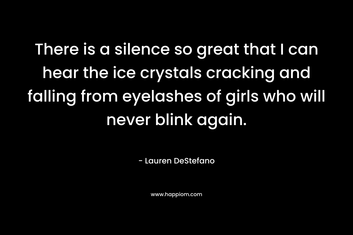 There is a silence so great that I can hear the ice crystals cracking and falling from eyelashes of girls who will never blink again. – Lauren DeStefano