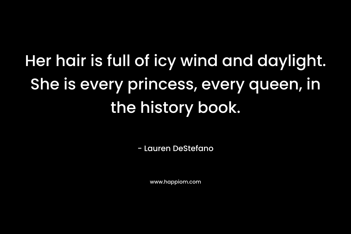 Her hair is full of icy wind and daylight. She is every princess, every queen, in the history book. – Lauren DeStefano