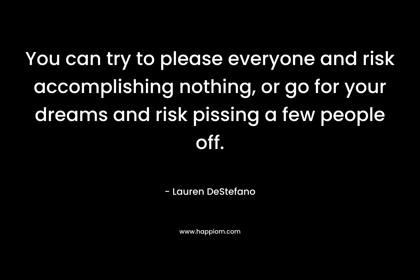 You can try to please everyone and risk accomplishing nothing, or go for your dreams and risk pissing a few people off. – Lauren DeStefano