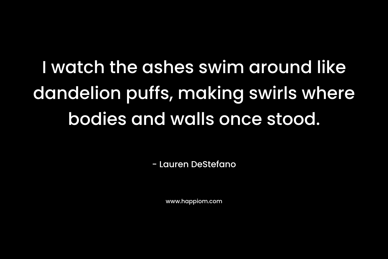 I watch the ashes swim around like dandelion puffs, making swirls where bodies and walls once stood. – Lauren DeStefano