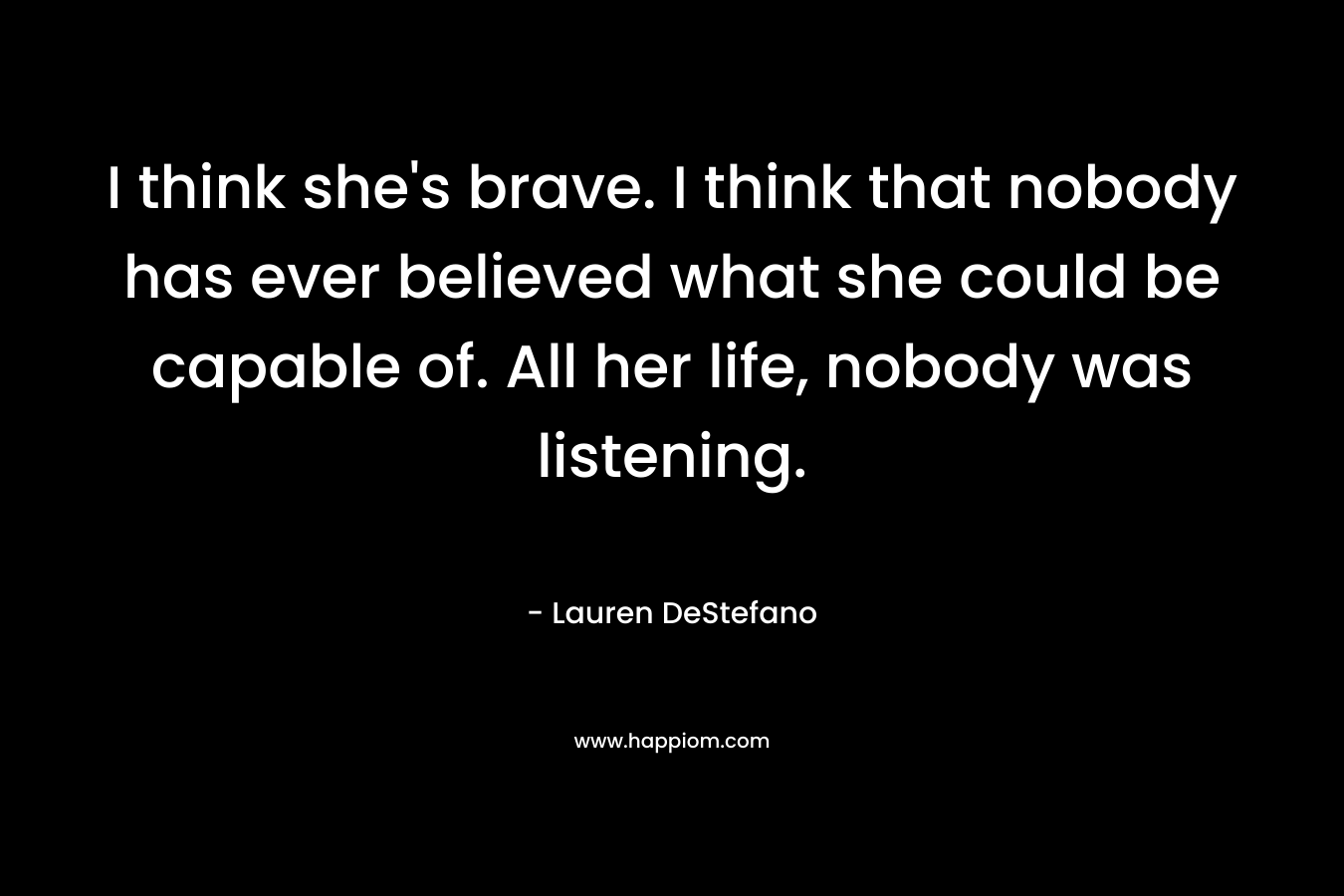 I think she's brave. I think that nobody has ever believed what she could be capable of. All her life, nobody was listening.
