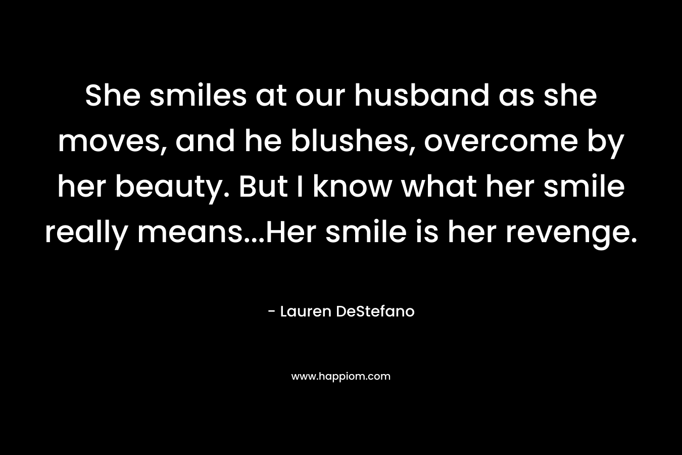 She smiles at our husband as she moves, and he blushes, overcome by her beauty. But I know what her smile really means…Her smile is her revenge. – Lauren DeStefano