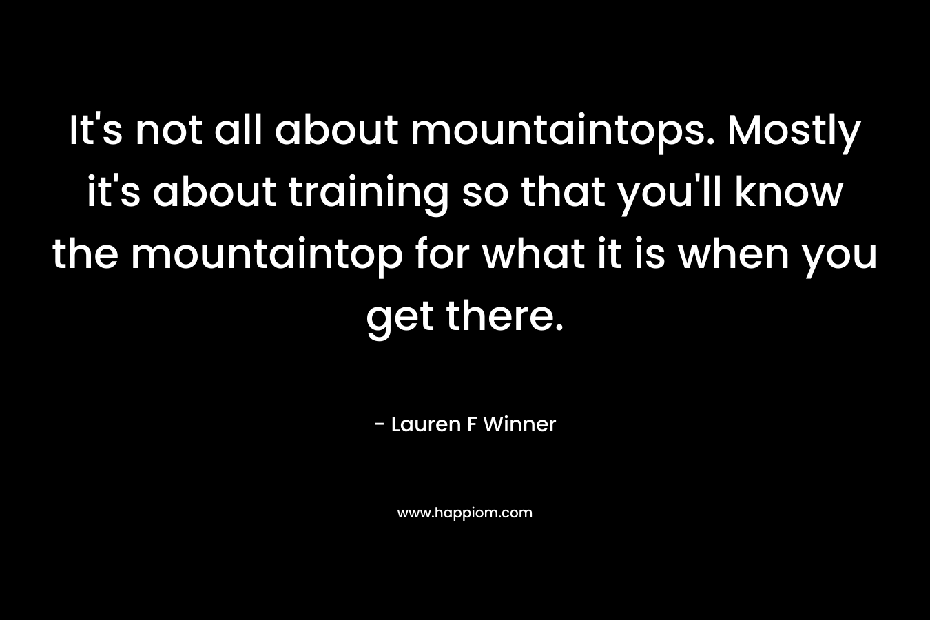 It’s not all about mountaintops. Mostly it’s about training so that you’ll know the mountaintop for what it is when you get there. – Lauren F Winner