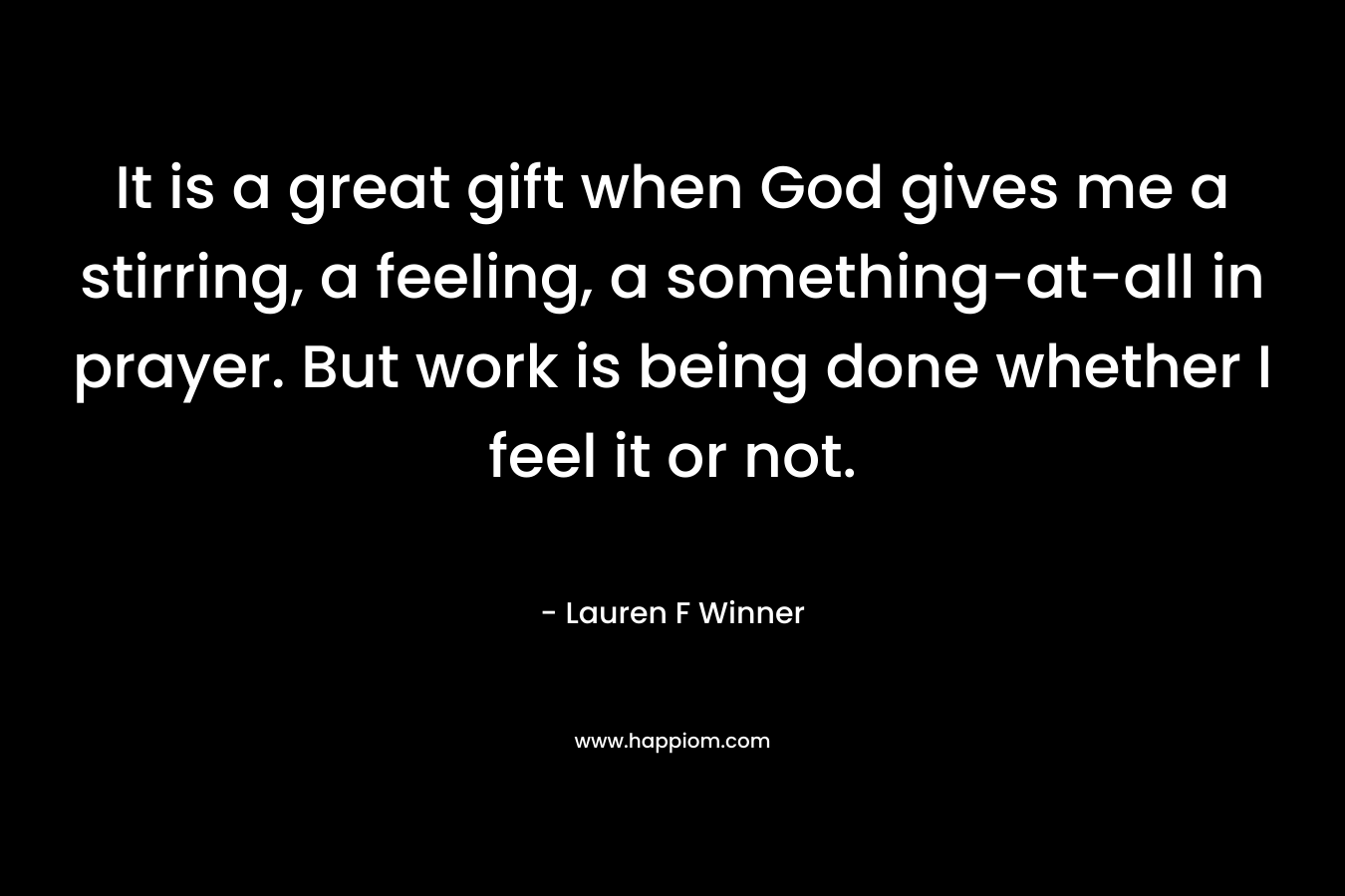 It is a great gift when God gives me a stirring, a feeling, a something-at-all in prayer. But work is being done whether I feel it or not. – Lauren F Winner
