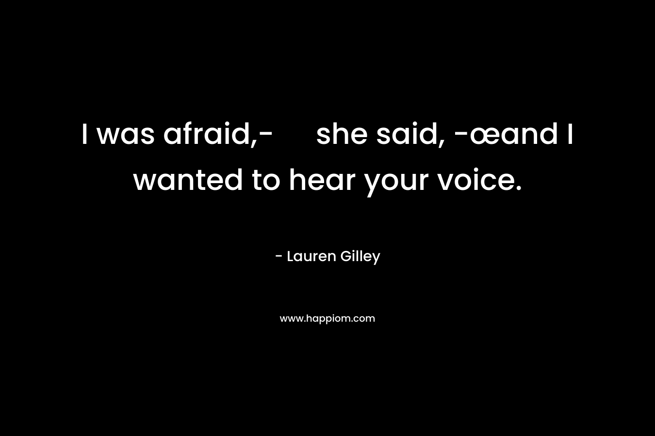 I was afraid,- she said, -œand I wanted to hear your voice. – Lauren Gilley