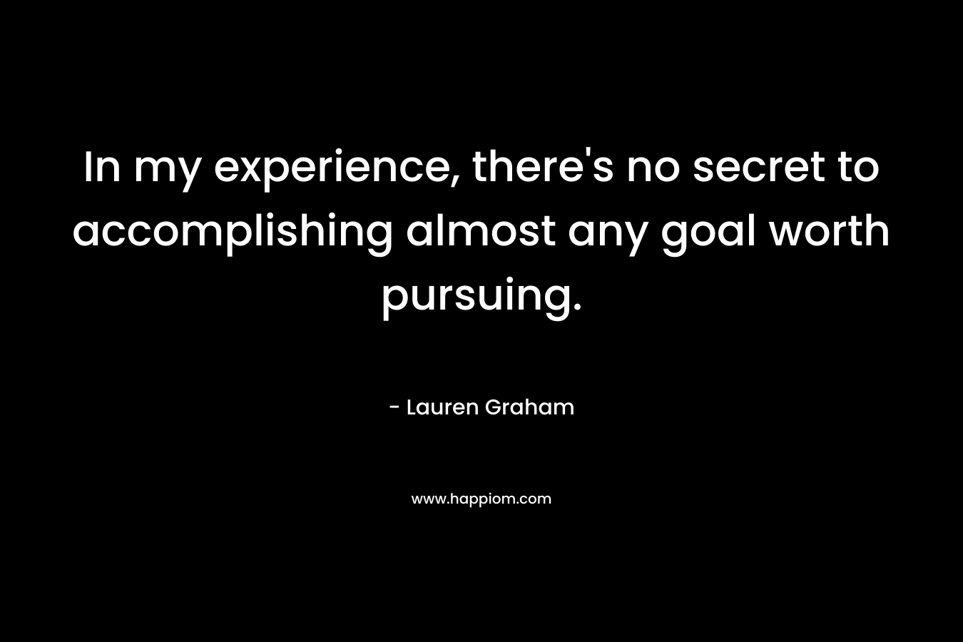 In my experience, there's no secret to accomplishing almost any goal worth pursuing.