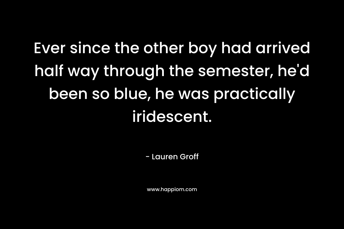 Ever since the other boy had arrived half way through the semester, he’d been so blue, he was practically iridescent. – Lauren Groff