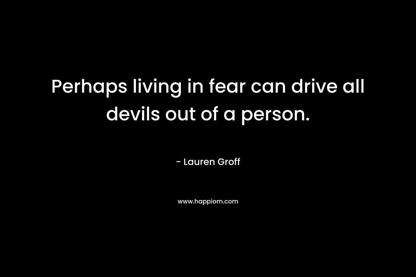 Perhaps living in fear can drive all devils out of a person.