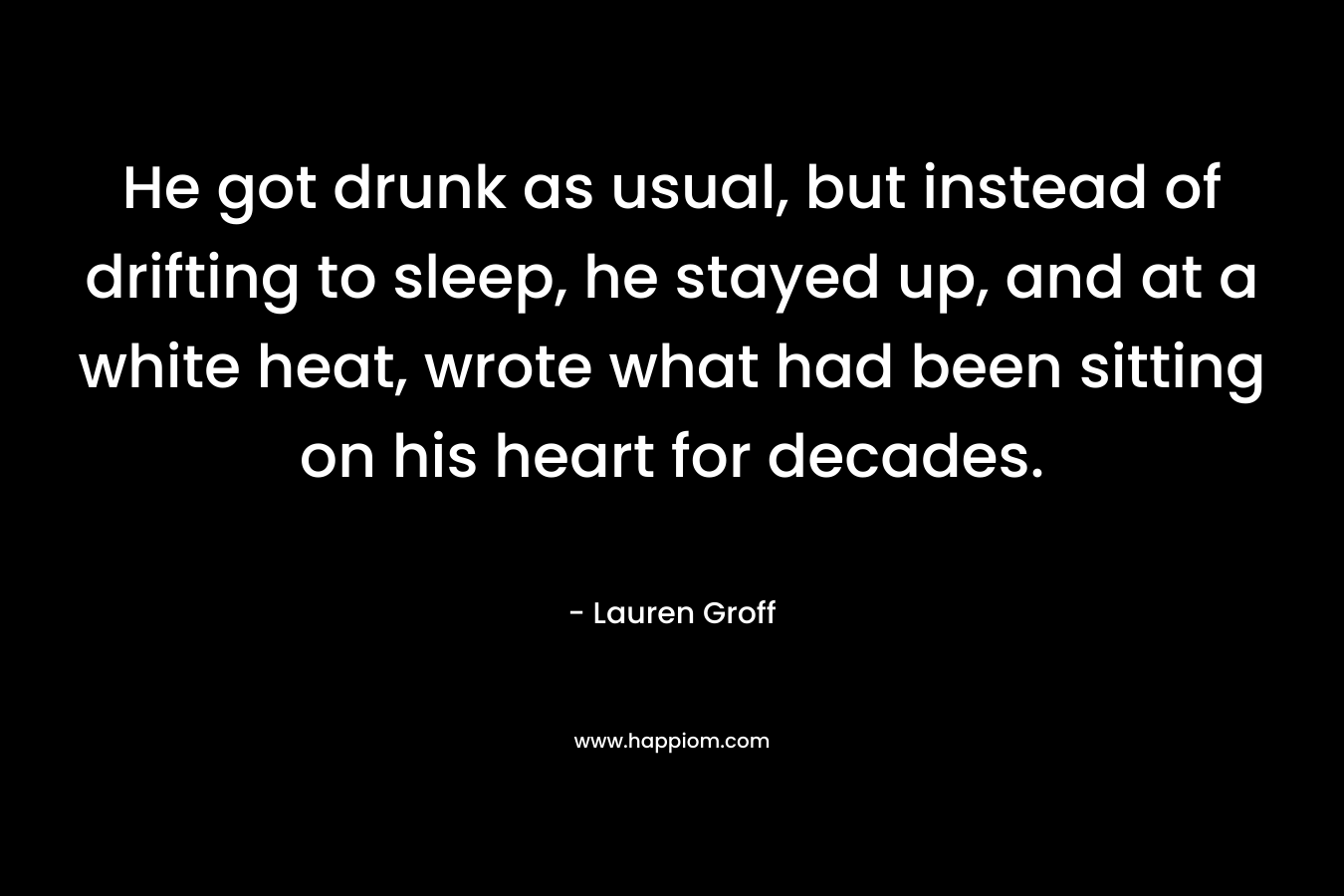 He got drunk as usual, but instead of drifting to sleep, he stayed up, and at a white heat, wrote what had been sitting on his heart for decades. – Lauren Groff
