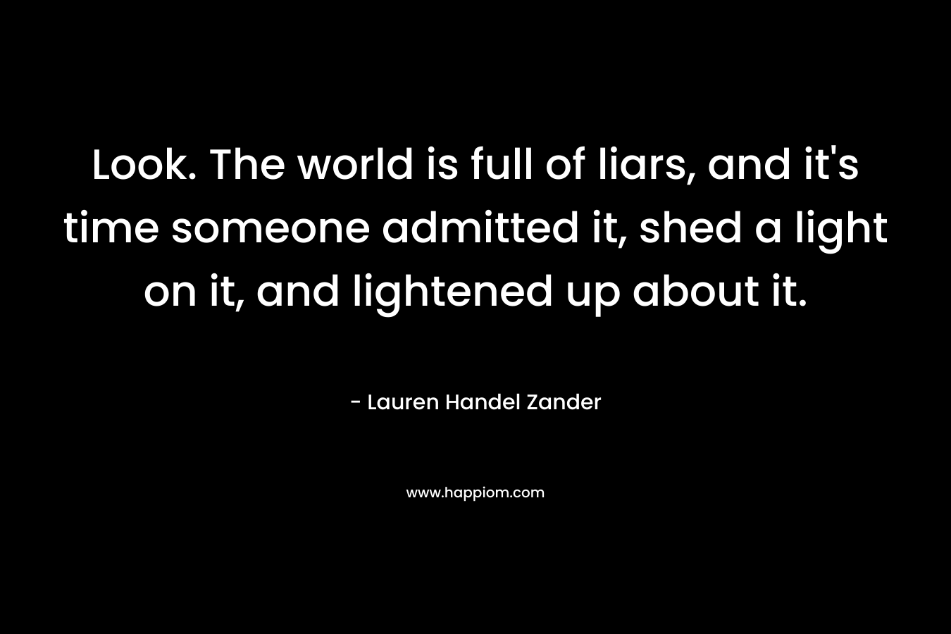 Look. The world is full of liars, and it’s time someone admitted it, shed a light on it, and lightened up about it. – Lauren Handel Zander
