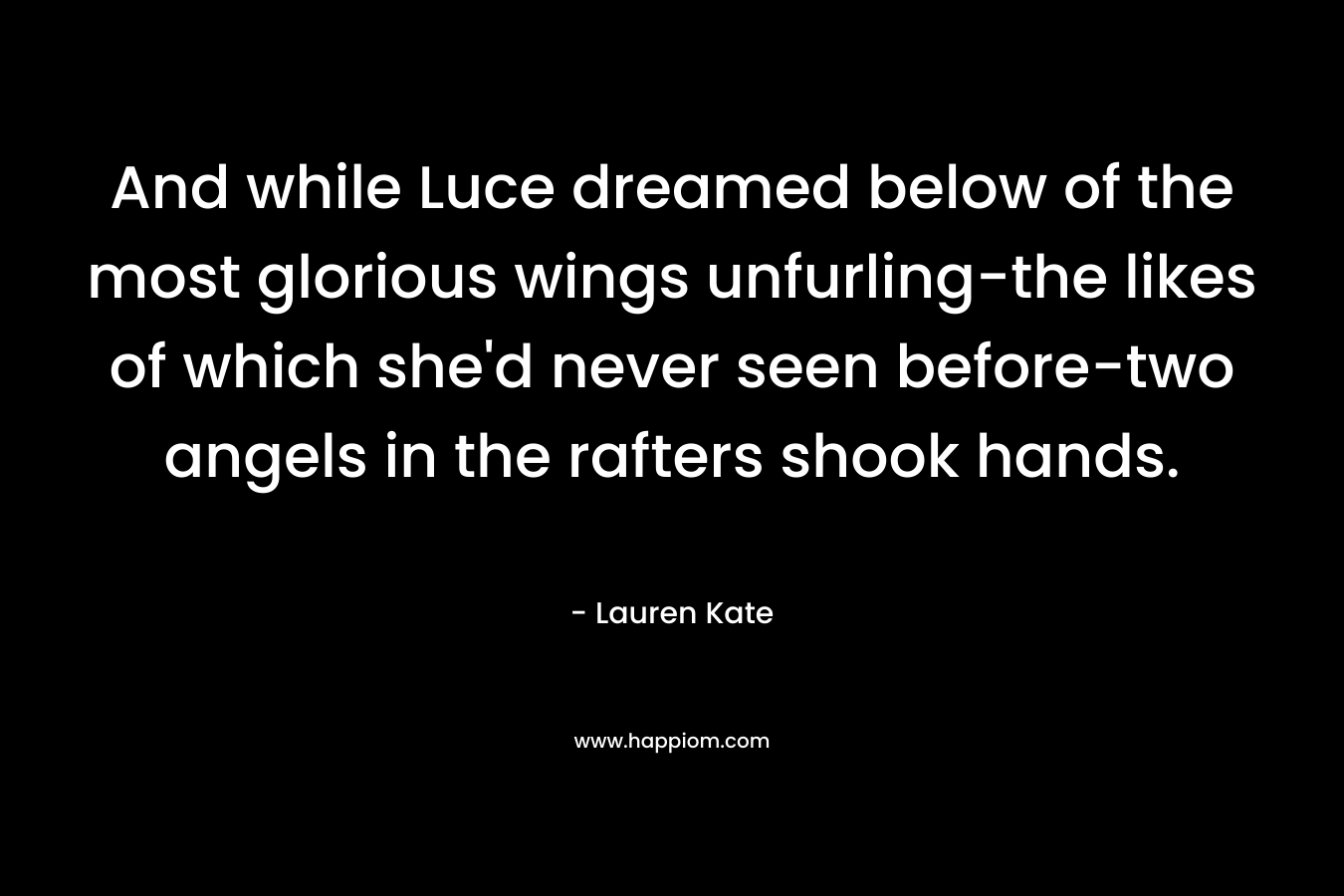 And while Luce dreamed below of the most glorious wings unfurling-the likes of which she’d never seen before-two angels in the rafters shook hands. – Lauren Kate