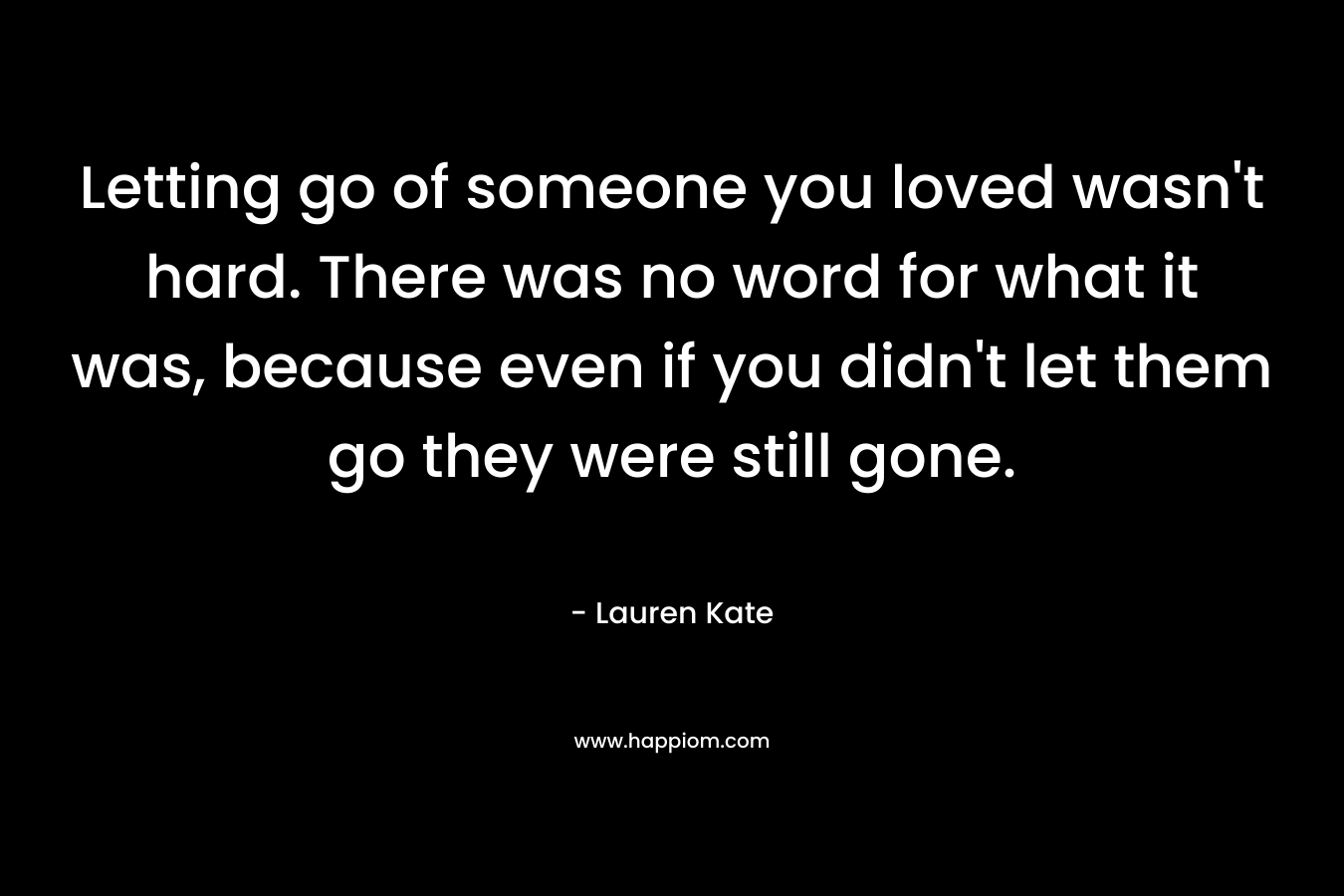 Letting go of someone you loved wasn’t hard. There was no word for what it was, because even if you didn’t let them go they were still gone. – Lauren Kate