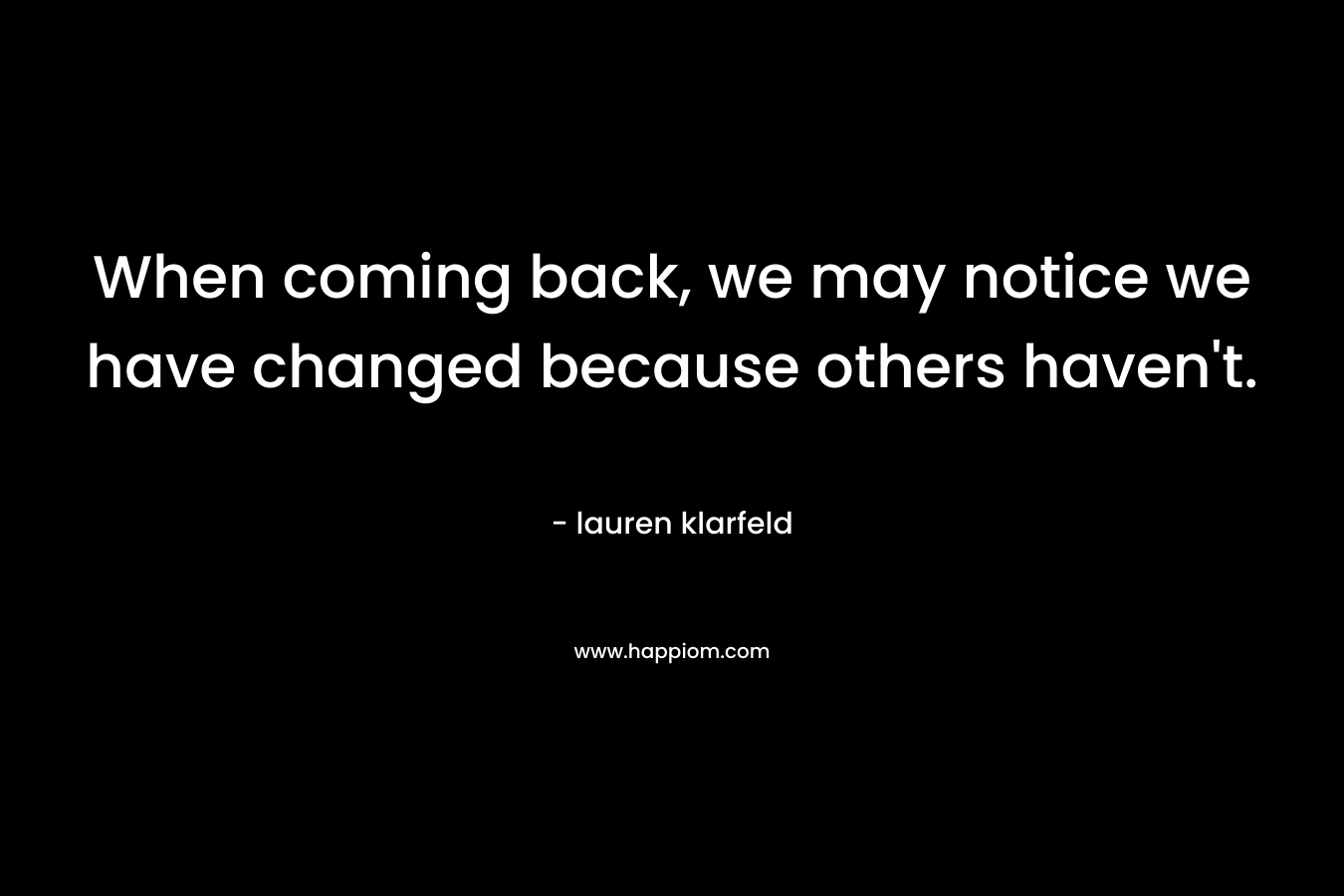 When coming back, we may notice we have changed because others haven’t. – lauren klarfeld