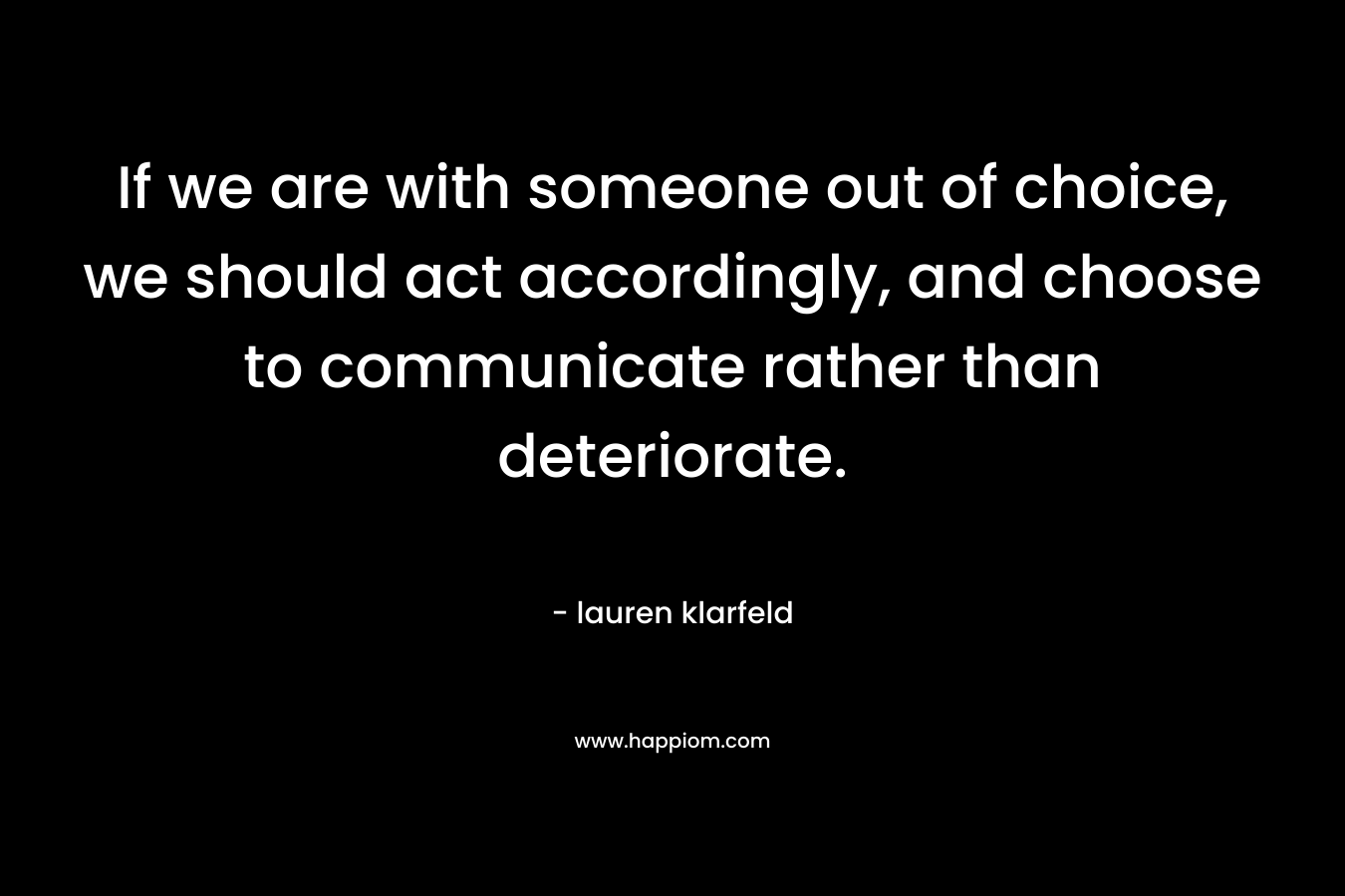 If we are with someone out of choice, we should act accordingly, and choose to communicate rather than deteriorate. – lauren klarfeld