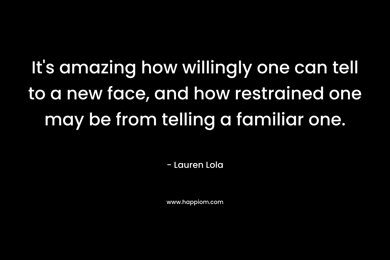 It’s amazing how willingly one can tell to a new face, and how restrained one may be from telling a familiar one. – Lauren Lola