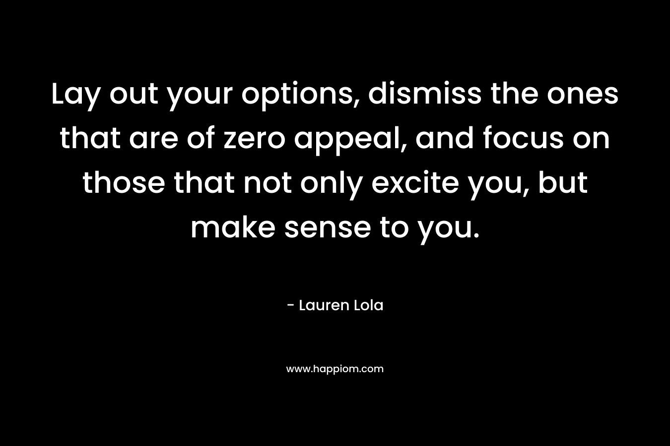 Lay out your options, dismiss the ones that are of zero appeal, and focus on those that not only excite you, but make sense to you. – Lauren Lola