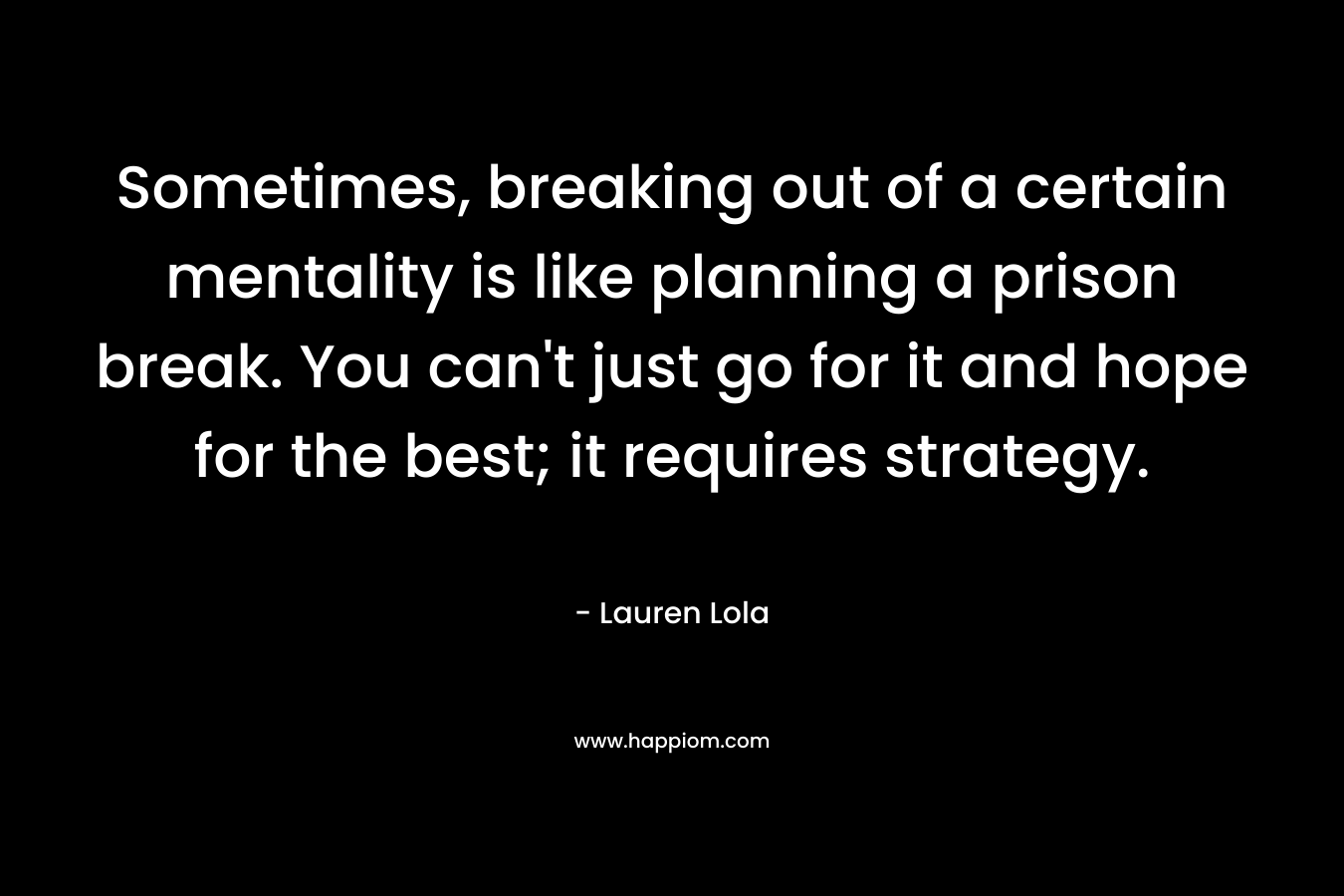 Sometimes, breaking out of a certain mentality is like planning a prison break. You can’t just go for it and hope for the best; it requires strategy. – Lauren Lola