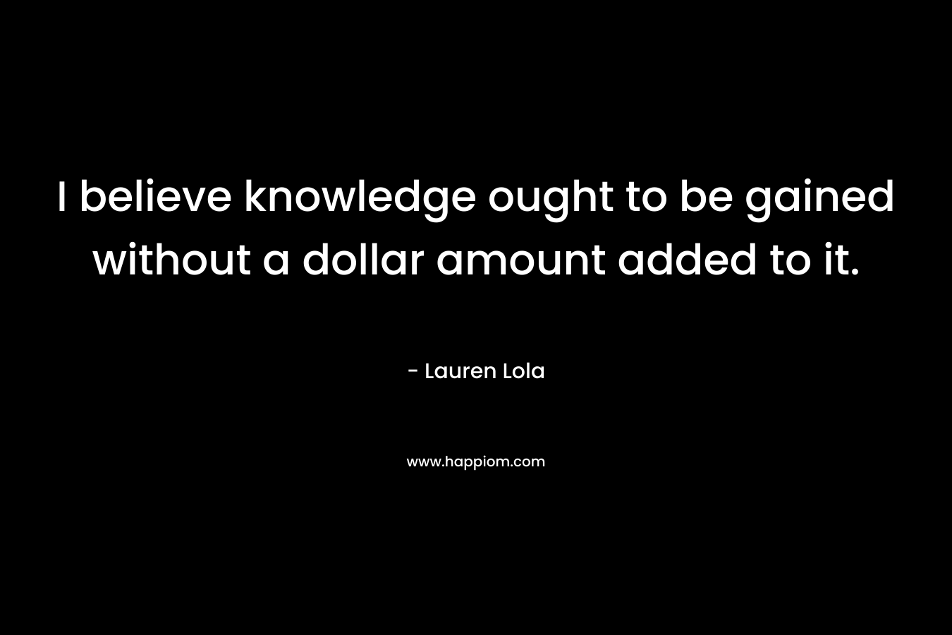 I believe knowledge ought to be gained without a dollar amount added to it. – Lauren Lola