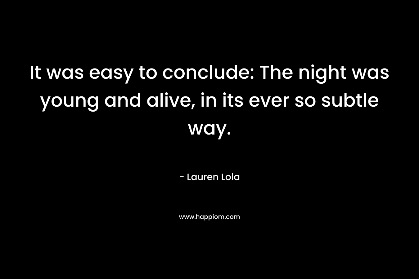 It was easy to conclude: The night was young and alive, in its ever so subtle way. – Lauren Lola