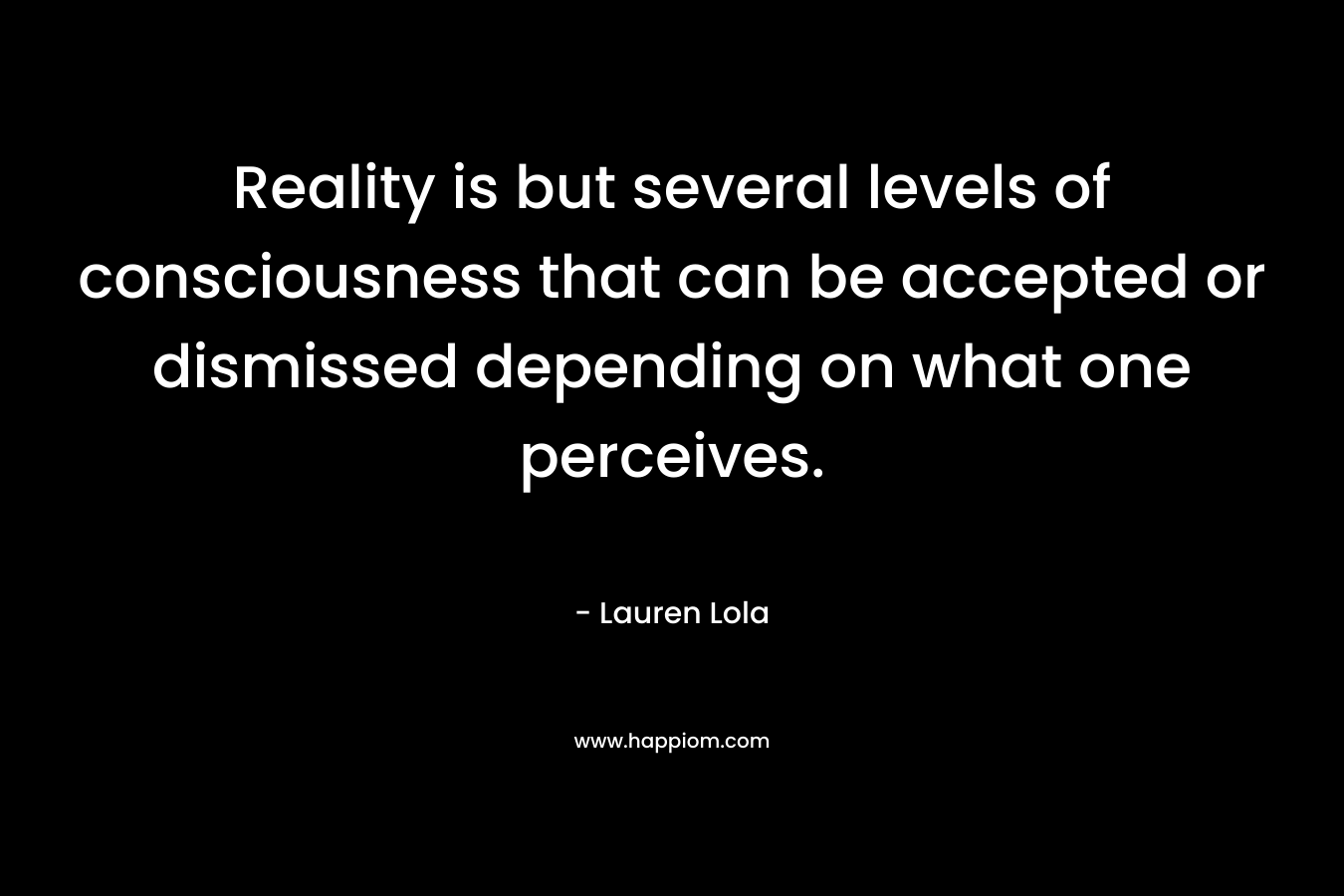 Reality is but several levels of consciousness that can be accepted or dismissed depending on what one perceives. – Lauren Lola