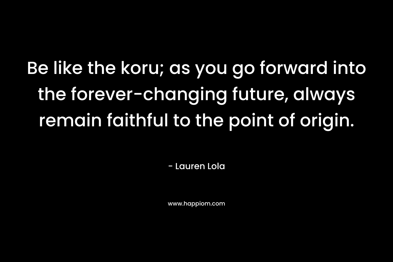 Be like the koru; as you go forward into the forever-changing future, always remain faithful to the point of origin. – Lauren Lola