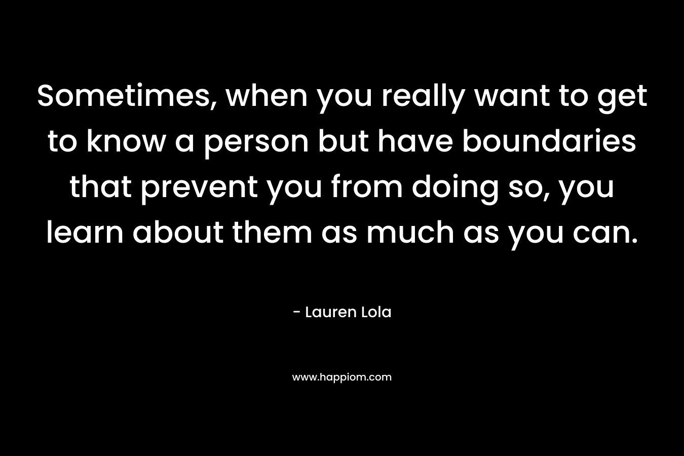 Sometimes, when you really want to get to know a person but have boundaries that prevent you from doing so, you learn about them as much as you can. – Lauren Lola