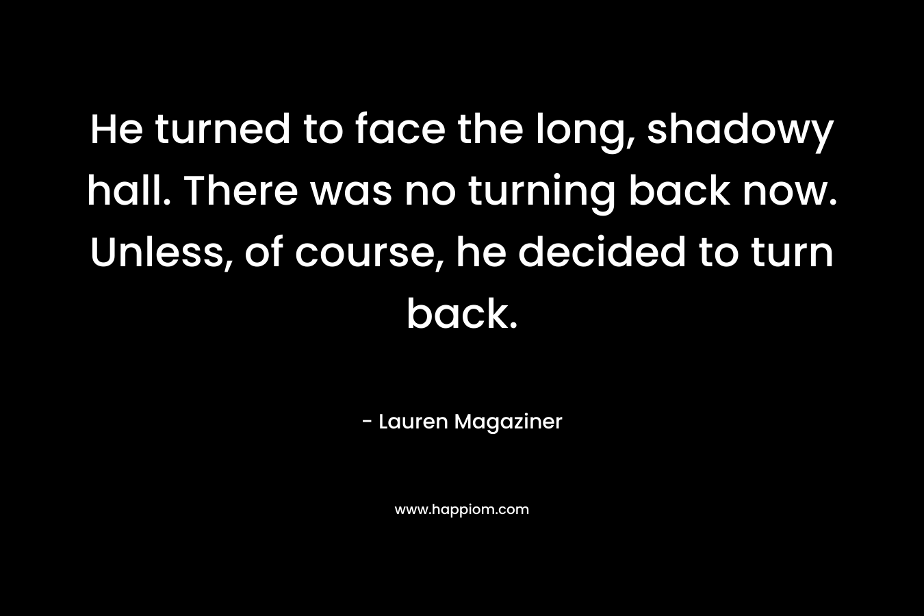 He turned to face the long, shadowy hall. There was no turning back now. Unless, of course, he decided to turn back.