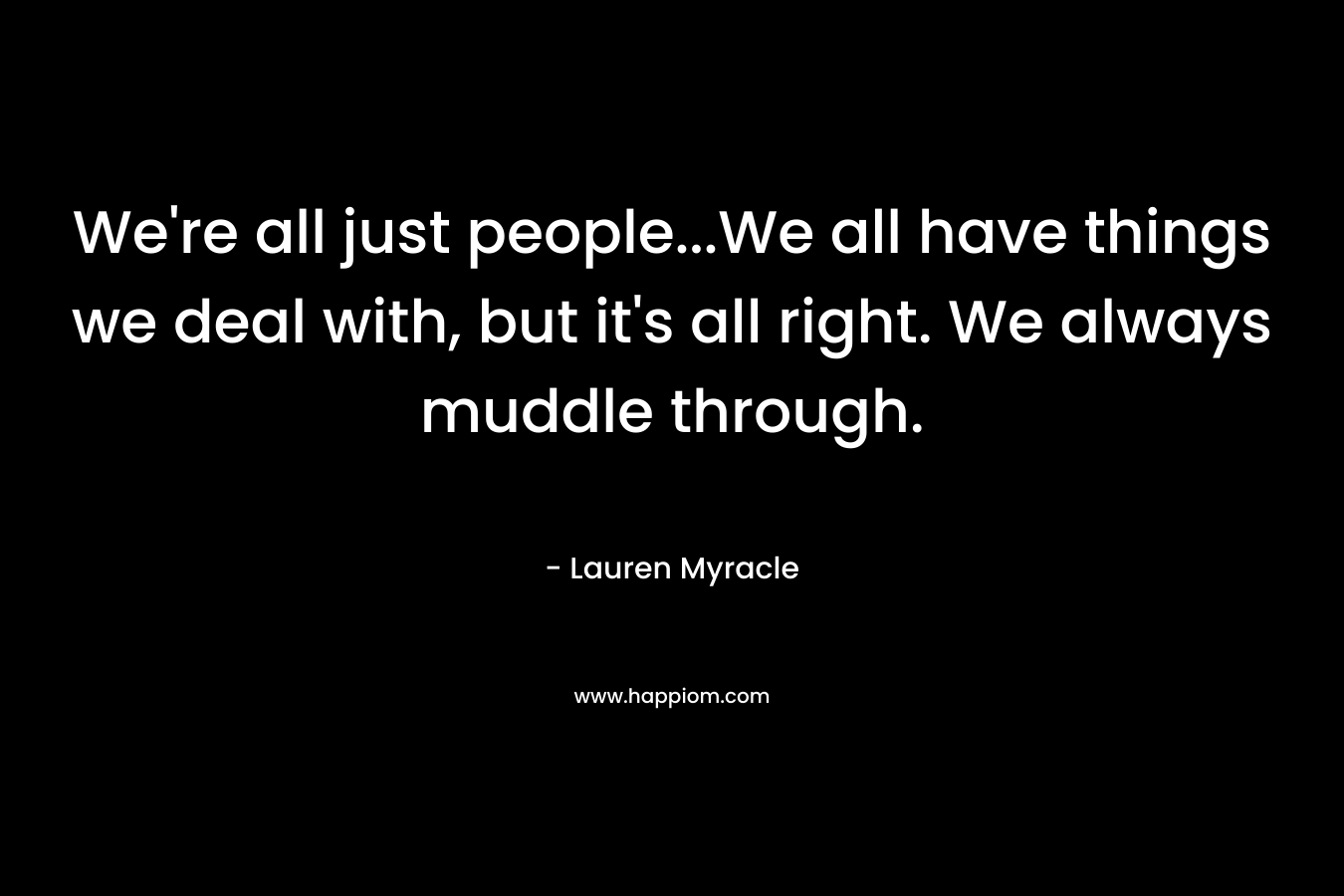 We're all just people...We all have things we deal with, but it's all right. We always muddle through.
