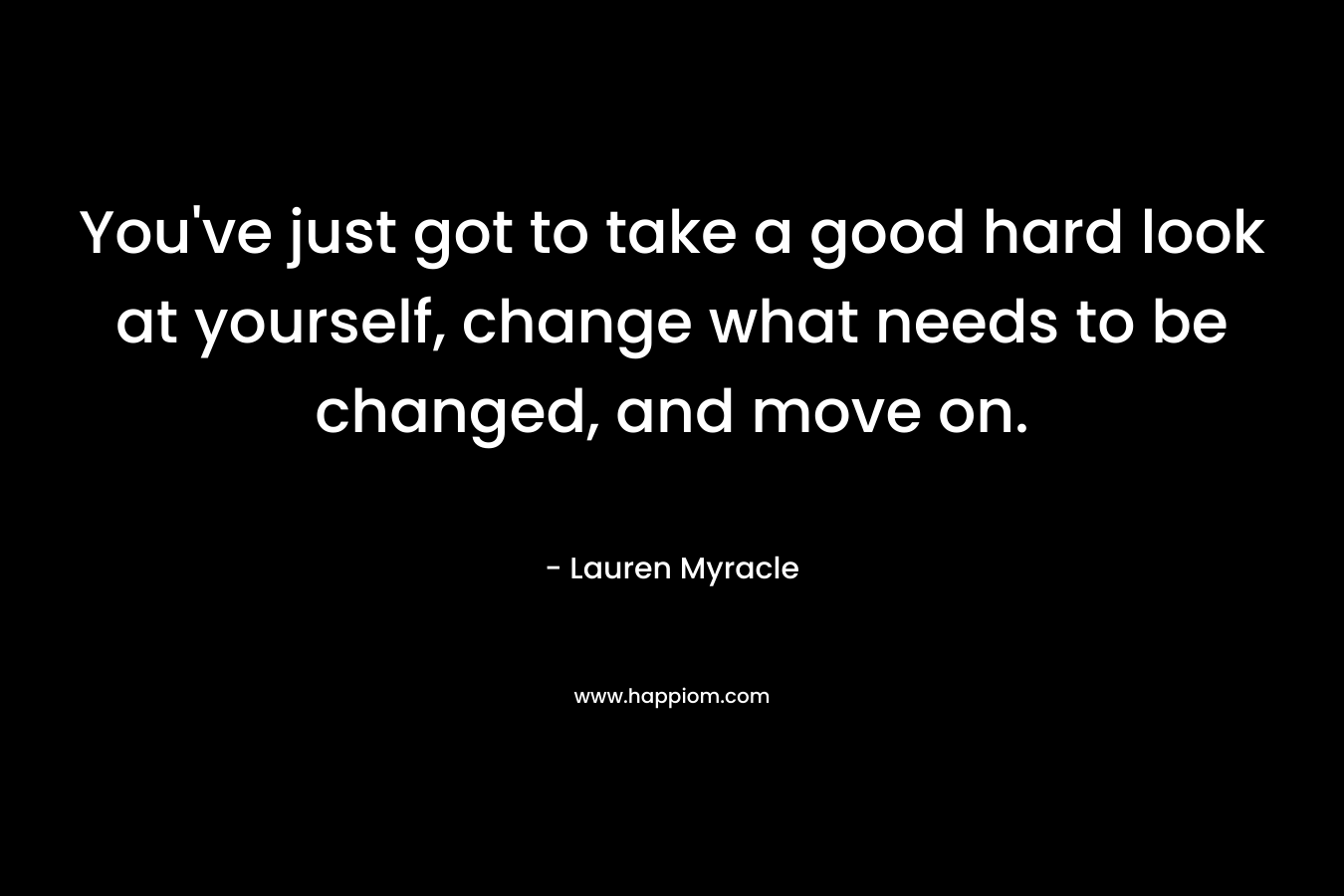 You’ve just got to take a good hard look at yourself, change what needs to be changed, and move on. – Lauren Myracle