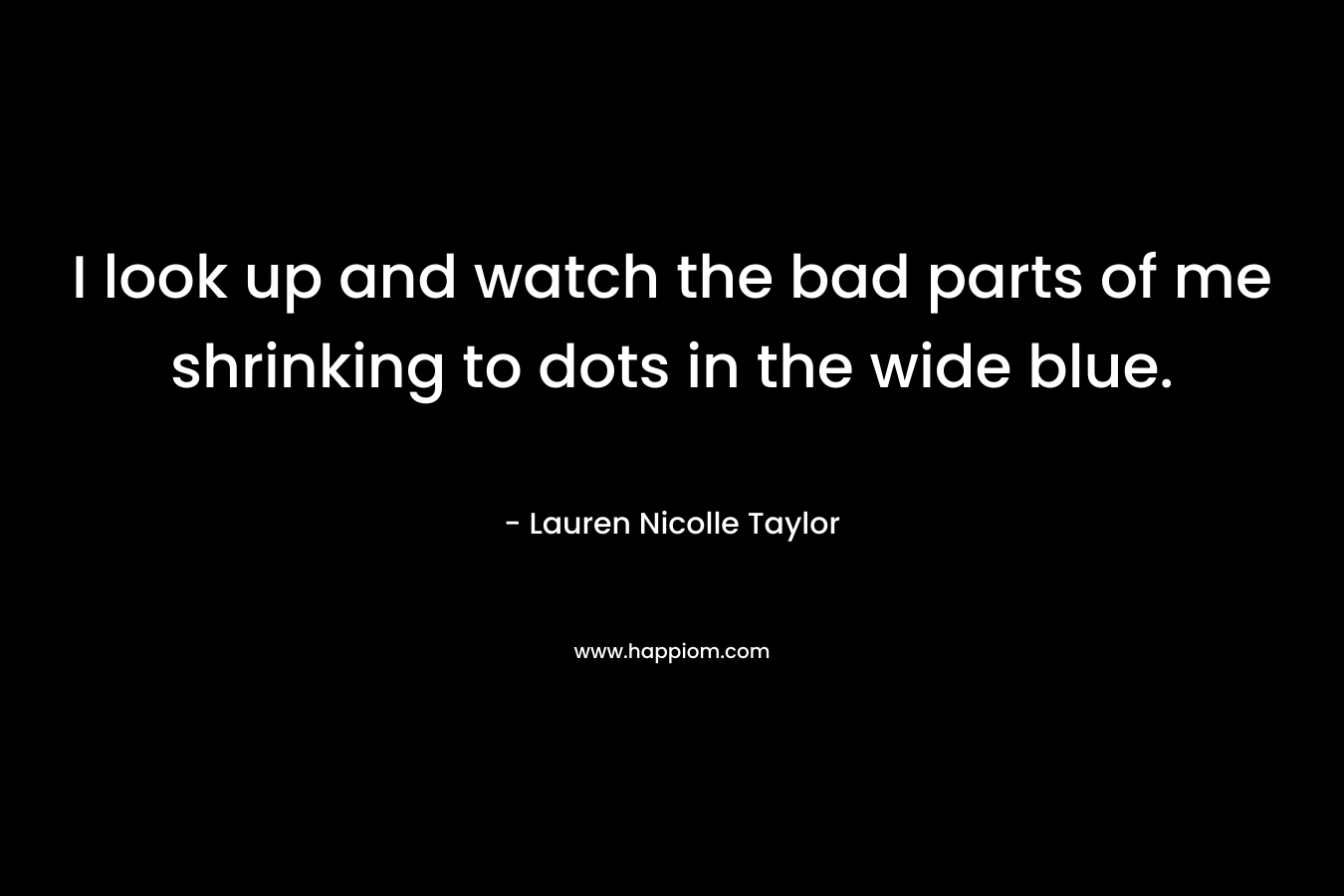 I look up and watch the bad parts of me shrinking to dots in the wide blue. – Lauren Nicolle Taylor