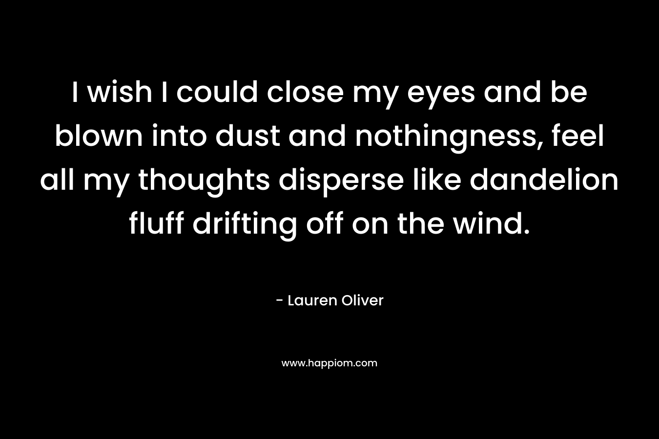 I wish I could close my eyes and be blown into dust and nothingness, feel all my thoughts disperse like dandelion fluff drifting off on the wind. – Lauren Oliver