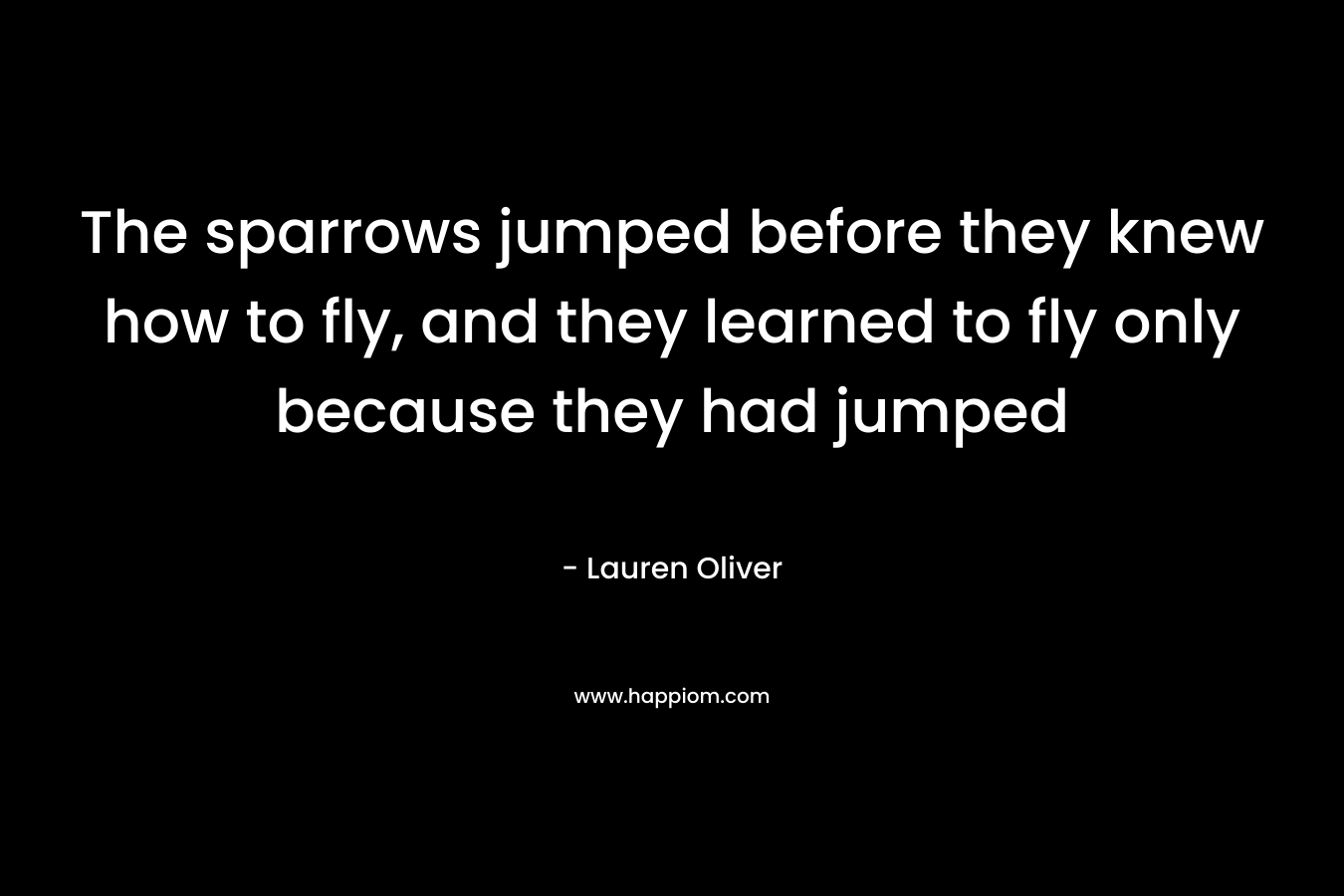 The sparrows jumped before they knew how to fly, and they learned to fly only because they had jumped – Lauren Oliver