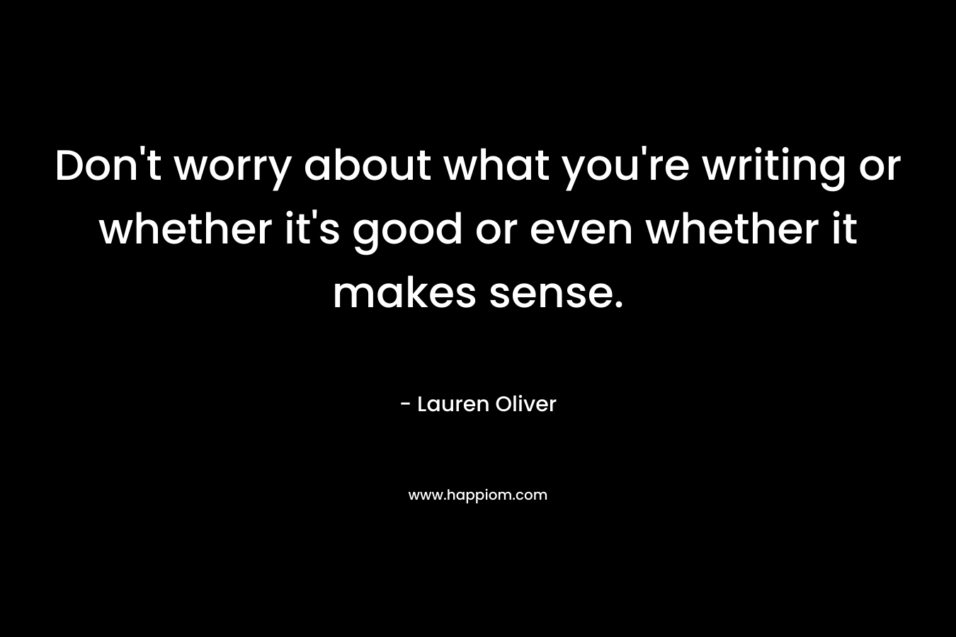 Don’t worry about what you’re writing or whether it’s good or even whether it makes sense. – Lauren Oliver