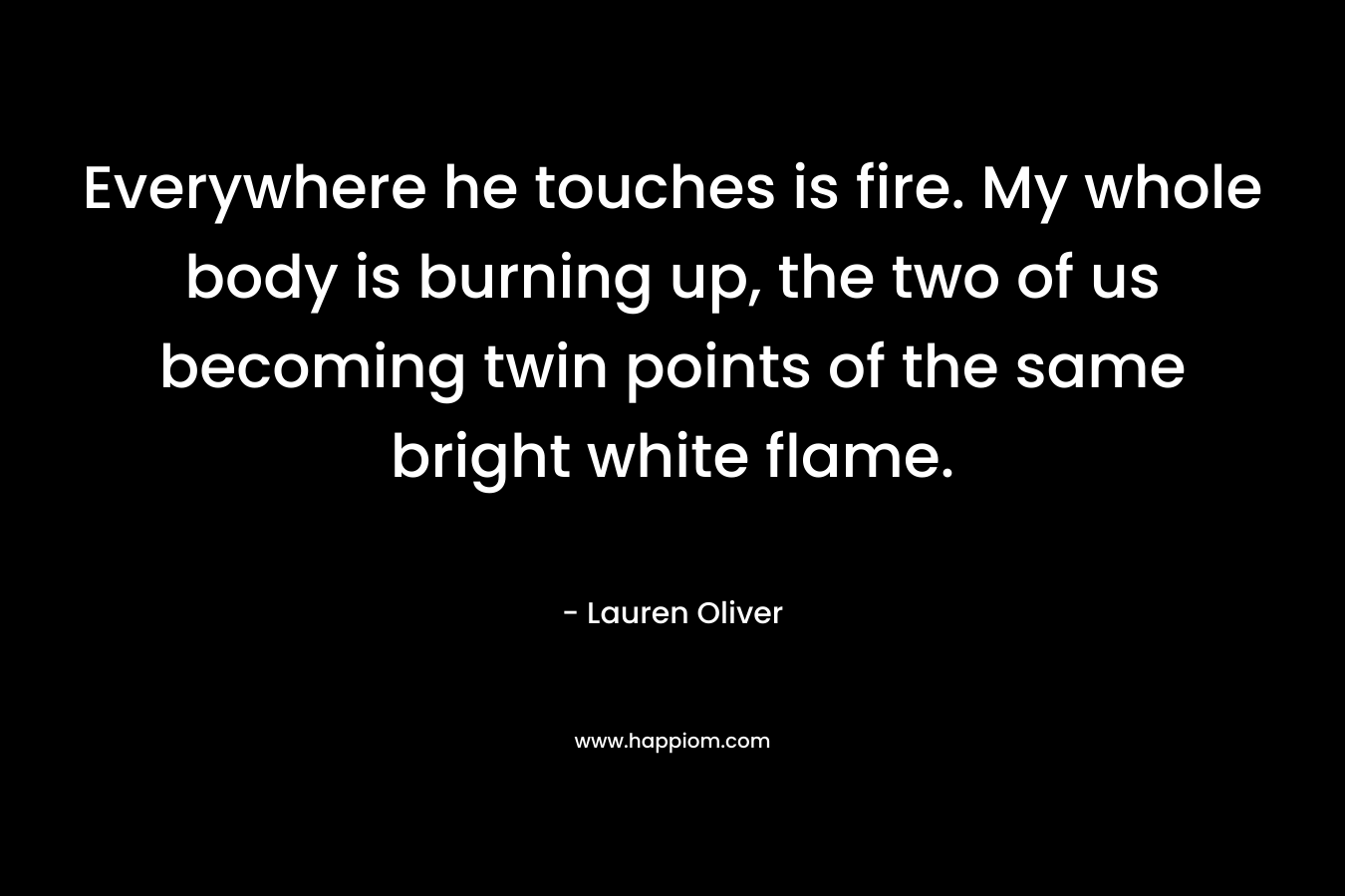 Everywhere he touches is fire. My whole body is burning up, the two of us becoming twin points of the same bright white flame. – Lauren Oliver