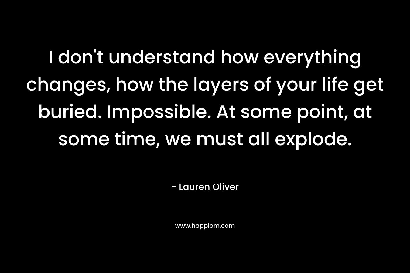 I don't understand how everything changes, how the layers of your life get buried. Impossible. At some point, at some time, we must all explode.