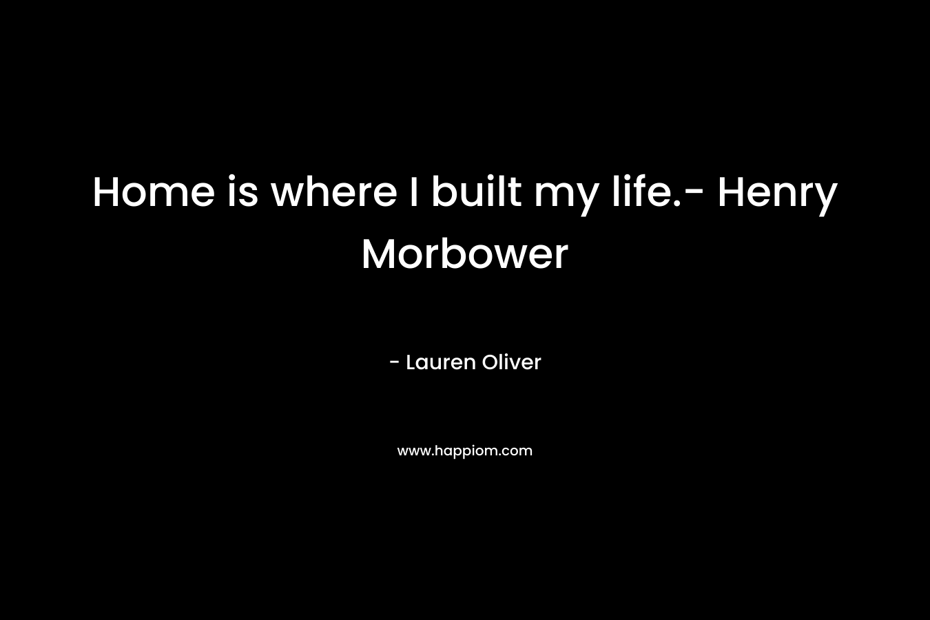 Home is where I built my life.- Henry Morbower