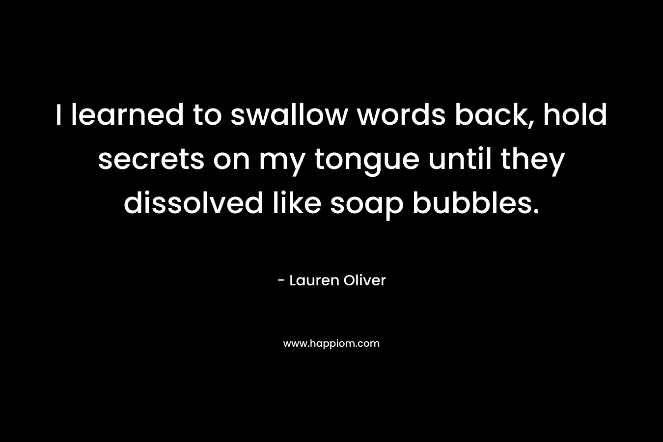 I learned to swallow words back, hold secrets on my tongue until they dissolved like soap bubbles.
