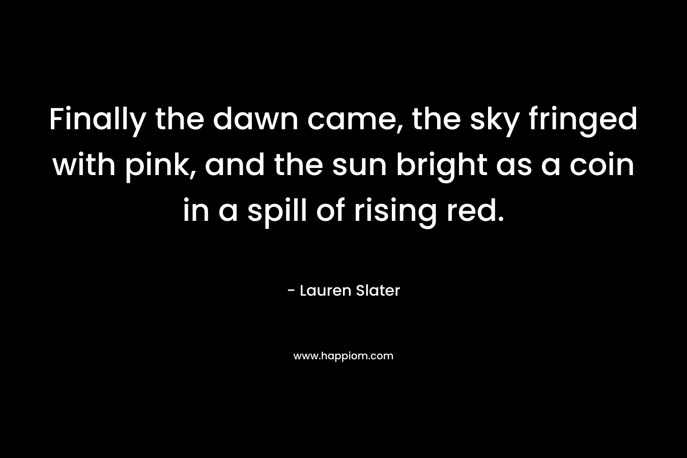 Finally the dawn came, the sky fringed with pink, and the sun bright as a coin in a spill of rising red. – Lauren Slater