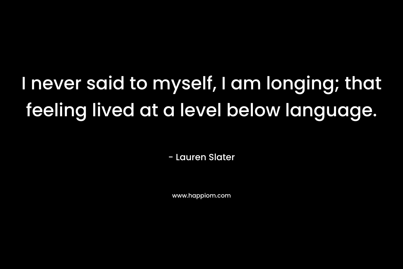 I never said to myself, I am longing; that feeling lived at a level below language. – Lauren Slater