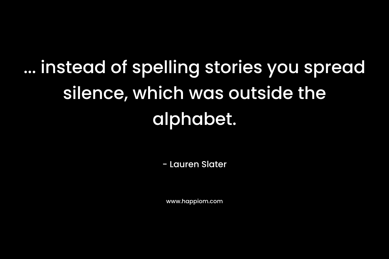 … instead of spelling stories you spread silence, which was outside the alphabet. – Lauren Slater