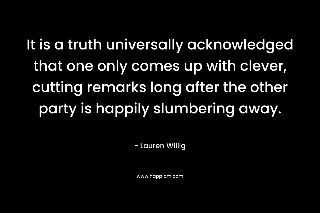 It is a truth universally acknowledged that one only comes up with clever, cutting remarks long after the other party is happily slumbering away. – Lauren Willig