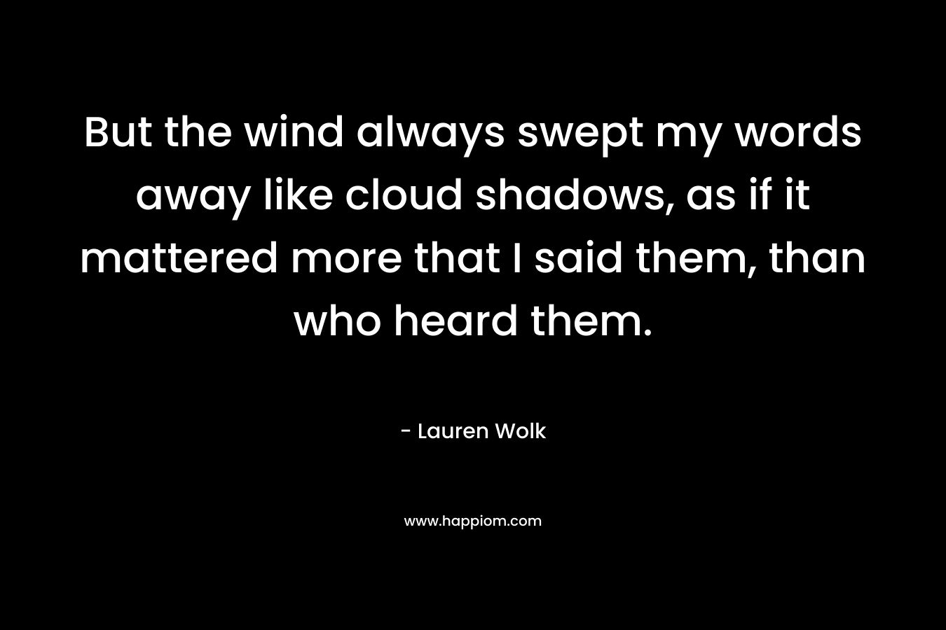 But the wind always swept my words away like cloud shadows, as if it mattered more that I said them, than who heard them. – Lauren Wolk