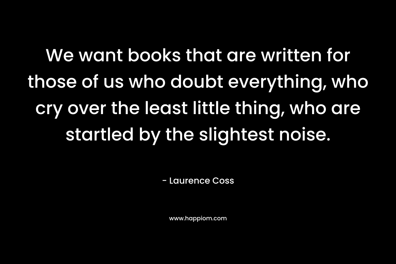 We want books that are written for those of us who doubt everything, who cry over the least little thing, who are startled by the slightest noise.
