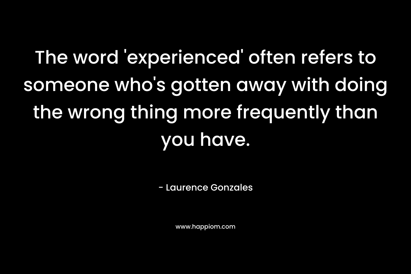 The word ‘experienced’ often refers to someone who’s gotten away with doing the wrong thing more frequently than you have. – Laurence Gonzales