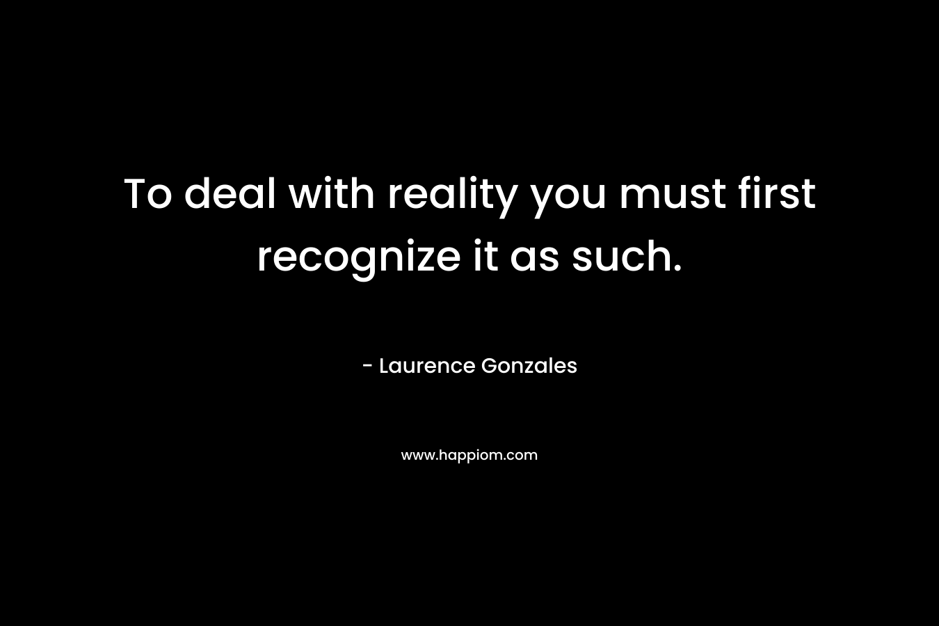 To deal with reality you must first recognize it as such. – Laurence Gonzales