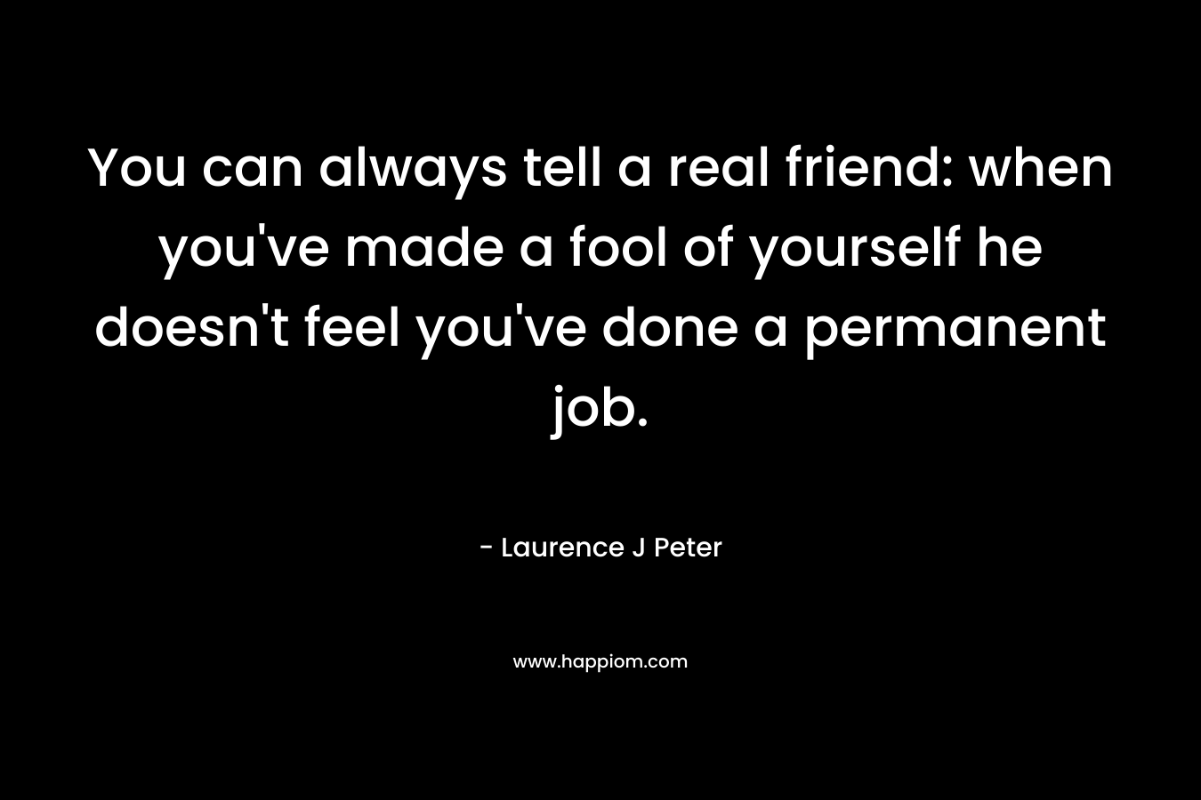 You can always tell a real friend: when you’ve made a fool of yourself he doesn’t feel you’ve done a permanent job. – Laurence J Peter