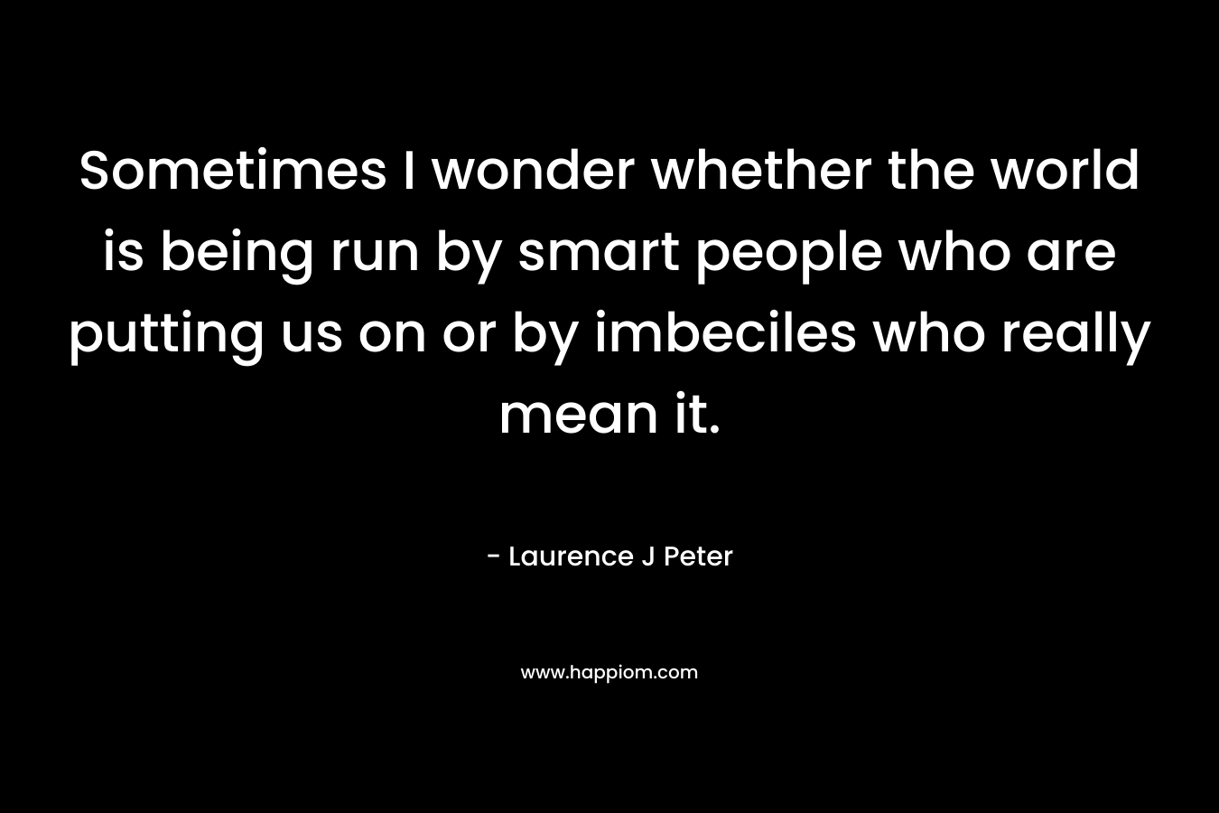 Sometimes I wonder whether the world is being run by smart people who are putting us on or by imbeciles who really mean it. – Laurence J Peter