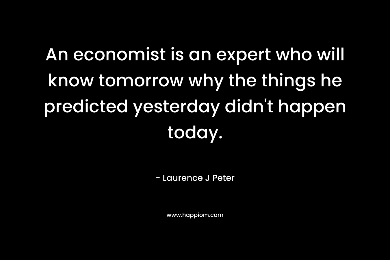 An economist is an expert who will know tomorrow why the things he predicted yesterday didn’t happen today. – Laurence J Peter