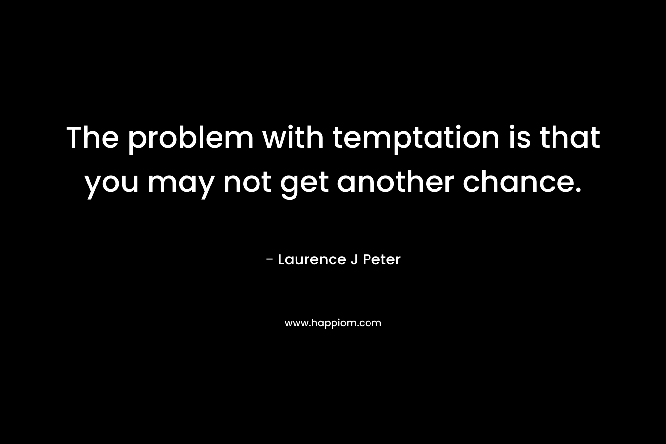 The problem with temptation is that you may not get another chance. – Laurence J Peter