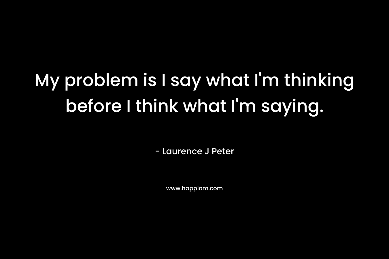 My problem is I say what I’m thinking before I think what I’m saying. – Laurence J Peter